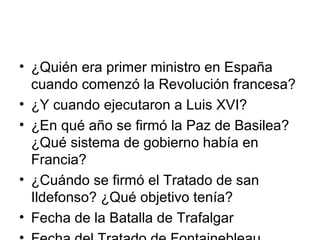 • ¿Quién era primer ministro en España
cuando comenzó la Revolución francesa?
• ¿Y cuando ejecutaron a Luis XVI?
• ¿En qué año se firmó la Paz de Basilea?
¿Qué sistema de gobierno había en
Francia?
• ¿Cuándo se firmó el Tratado de san
Ildefonso? ¿Qué objetivo tenía?
• Fecha de la Batalla de Trafalgar
 