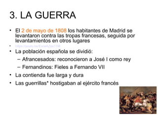 3. LA GUERRA
• El 2 de mayo de 1808 los habitantes de Madrid se
levantaron contra las tropas francesas, seguida por
levantamientos en otros lugares
• https://youtu.be/ExrwAZes11M
• La población española se dividió:
– Afrancesados: reconocieron a José I como rey
– Fernandinos: Fieles a Fernando VII
• La contienda fue larga y dura
• Las guerrillas* hostigaban al ejército francés
 