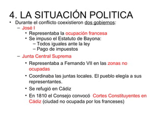 4. LA SITUACIÓN POLITICA
• Durante el conflicto coexistieron dos gobiernos:
– José I
• Representaba la ocupación francesa
• Se impuso el Estatuto de Bayona:
– Todos iguales ante la ley
– Pago de impuestos
– Junta Central Suprema
• Representaba a Fernando VII en las zonas no
ocupadas
• Coordinaba las juntas locales. El pueblo elegía a sus
representantes.
• Se refugió en Cádiz
• En 1810 el Consejo convocó Cortes Constituyentes en
Cádiz (ciudad no ocupada por los franceses)
 
