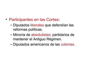 • Participantes en las Cortes:
– Diputados liberales que defendían las
reformas políticas.
– Minoría de absolutistas: partidarios de
mantener el Antiguo Régimen.
– Diputados americanos de las colonias.
 