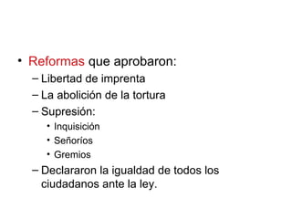 • Reformas que aprobaron:
– Libertad de imprenta
– La abolición de la tortura
– Supresión:
• Inquisición
• Señoríos
• Gremios
– Declararon la igualdad de todos los
ciudadanos ante la ley.
 