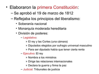 • Elaboraron la primera Constitución:
– Se aprobó el 19 de marzo de 1812
– Reflejaba los principios del liberalismo:
• Soberanía nacional
• Monarquía moderada hereditaria
• División de poderes:
– Legislativo:
» El rey y las Cortes (una cámara)
» Diputados elegidos por sufragio universal masculino
» Para ser diputado había que tener cierta renta
– Ejecutivo: El rey
» Nombra a los ministros
» Dirige las relaciones internacionales
» Declara la guerra y firma la paz
– Judicial: Tribunales de justicia
 