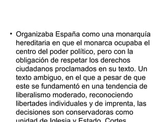 • Organizaba España como una monarquía
hereditaria en que el monarca ocupaba el
centro del poder político, pero con la
obligación de respetar los derechos
ciudadanos proclamados en su texto. Un
texto ambiguo, en el que a pesar de que
este se fundamentó en una tendencia de
liberalismo moderado, reconociendo
libertades individuales y de imprenta, las
decisiones son conservadoras como
 