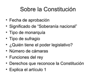 Sobre la Constitución
• Fecha de aprobación
• Significado de “Soberanía nacional”
• Tipo de monarquía
• Tipo de sufragio
• ¿Quién tiene el poder legislativo?
• Número de cámaras
• Funciones del rey
• Derechos que reconoce la Constitución
• Explica el artículo 1
 