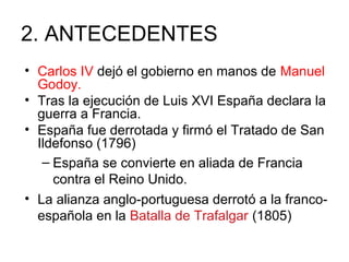 2. ANTECEDENTES
• Carlos IV dejó el gobierno en manos de Manuel
Godoy.
• Tras la ejecución de Luis XVI España declara la
guerra a Francia.
• España fue derrotada y firmó el Tratado de San
Ildefonso (1796)
– España se convierte en aliada de Francia
contra el Reino Unido.
• La alianza anglo-portuguesa derrotó a la franco-
española en la Batalla de Trafalgar (1805)
 