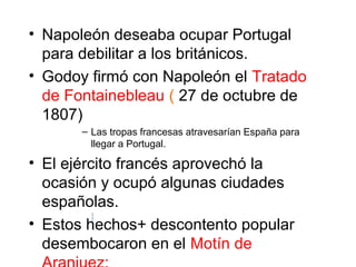 • Napoleón deseaba ocupar Portugal
para debilitar a los británicos.
• Godoy firmó con Napoleón el Tratado
de Fontainebleau ( 27 de octubre de
1807)
– Las tropas francesas atravesarían España para
llegar a Portugal.
• El ejército francés aprovechó la
ocasión y ocupó algunas ciudades
españolas.
• Estos hechos+ descontento popular
desembocaron en el Motín de
 