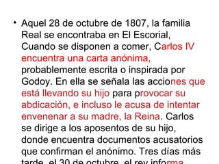 • Aquel 28 de octubre de 1807, la familia
Real se encontraba en El Escorial,
Cuando se disponen a comer, Carlos IV
encuentra una carta anónima,
probablemente escrita o inspirada por
Godoy. En ella se señala las acciones que
está llevando su hijo para provocar su
abdicación, e incluso le acusa de intentar
envenenar a su madre, la Reina. Carlos
se dirige a los aposentos de su hijo,
donde encuentra documentos acusatorios
que confirman el anónimo. Tres días más
 