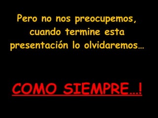 Pero no nos preocupemos, cuando termine esta presentación lo olvidaremos…   COMO SIEMPRE…! 