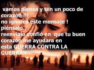   vamos piensa y ten un poco de corazón !!!  no ignores este mensaje ! piénsalo.. reenvíalo confió en  que tu buen corazón me ayudara en esta GUERRA CONTRA LA GUERRA!! 