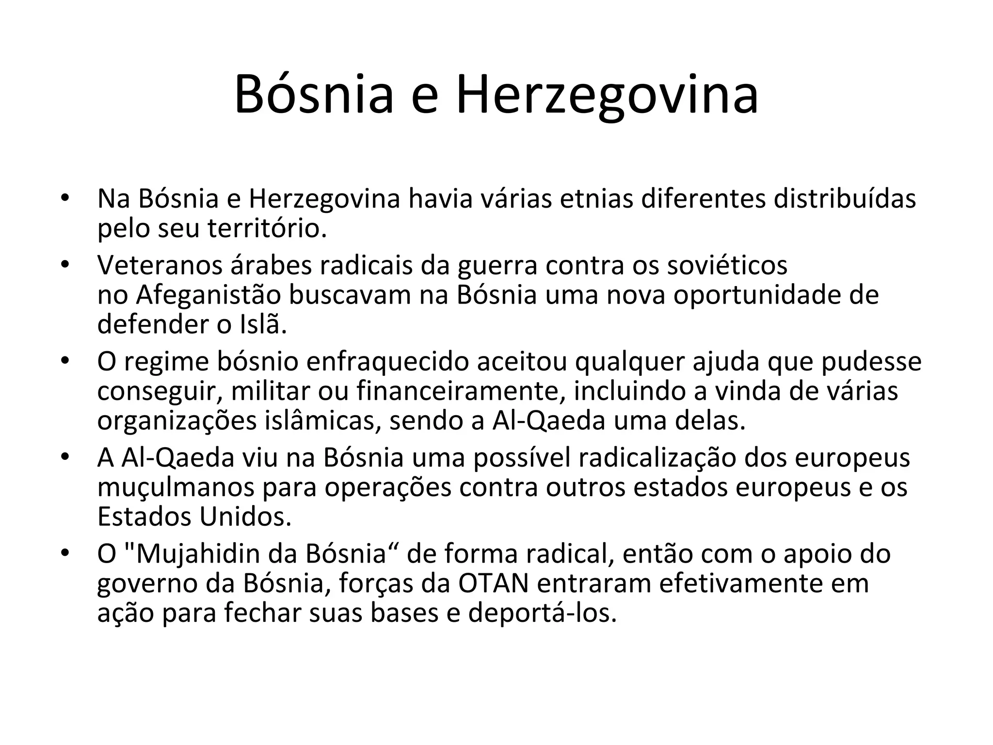 Bósnia e Herzegovina Na Bósnia e Herzegovina havia várias etnias diferentes distribuídas pelo seu território. Veteranos árabes radicais da guerra contra os soviéticos no Afeganistão buscavam na Bósnia uma nova oportunidade de defender o Islã. O regime bósnio enfraquecido aceitou qualquer ajuda que pudesse conseguir, militar ou financeiramente, incluindo a vinda de várias organizações islâmicas, sendo a Al-Qaeda uma delas.   A Al-Qaeda viu na Bósnia uma possível radicalização dos europeus muçulmanos para operações contra outros estados europeus e os Estados Unidos. O "Mujahidin da Bósnia“ de forma radical, então com o apoio do governo da Bósnia, forças da OTAN entraram efetivamente em ação para fechar suas bases e deportá-los. 