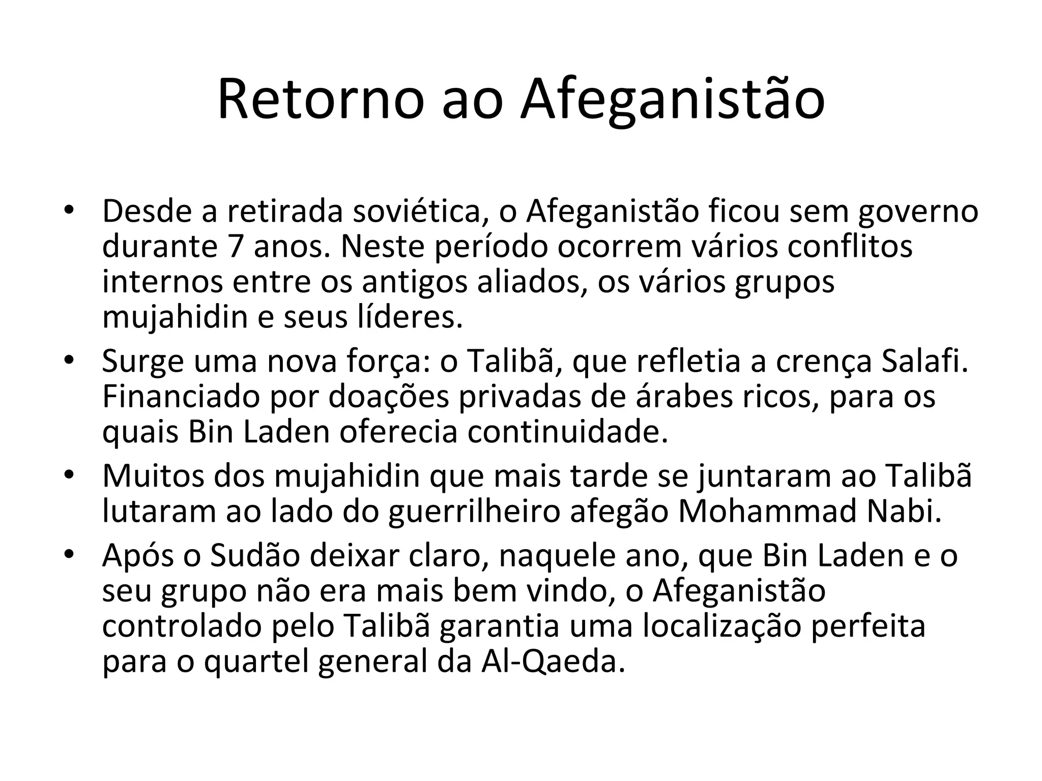 Retorno ao Afeganistão Desde a retirada soviética, o Afeganistão ficou sem governo durante 7 anos. Neste período ocorrem vários conflitos internos entre os antigos aliados, os vários grupos mujahidin e seus líderes.  Surge uma nova força: o Talibã, que refletia a crença Salafi. Financiado por doações privadas de árabes ricos, para os quais Bin Laden oferecia continuidade.  Muitos dos mujahidin que mais tarde se juntaram ao Talibã lutaram ao lado do guerrilheiro afegão Mohammad Nabi. Após o Sudão deixar claro, naquele ano, que Bin Laden e o seu grupo não era mais bem vindo, o Afeganistão controlado pelo Talibã garantia uma localização perfeita para o quartel general da Al-Qaeda. 
