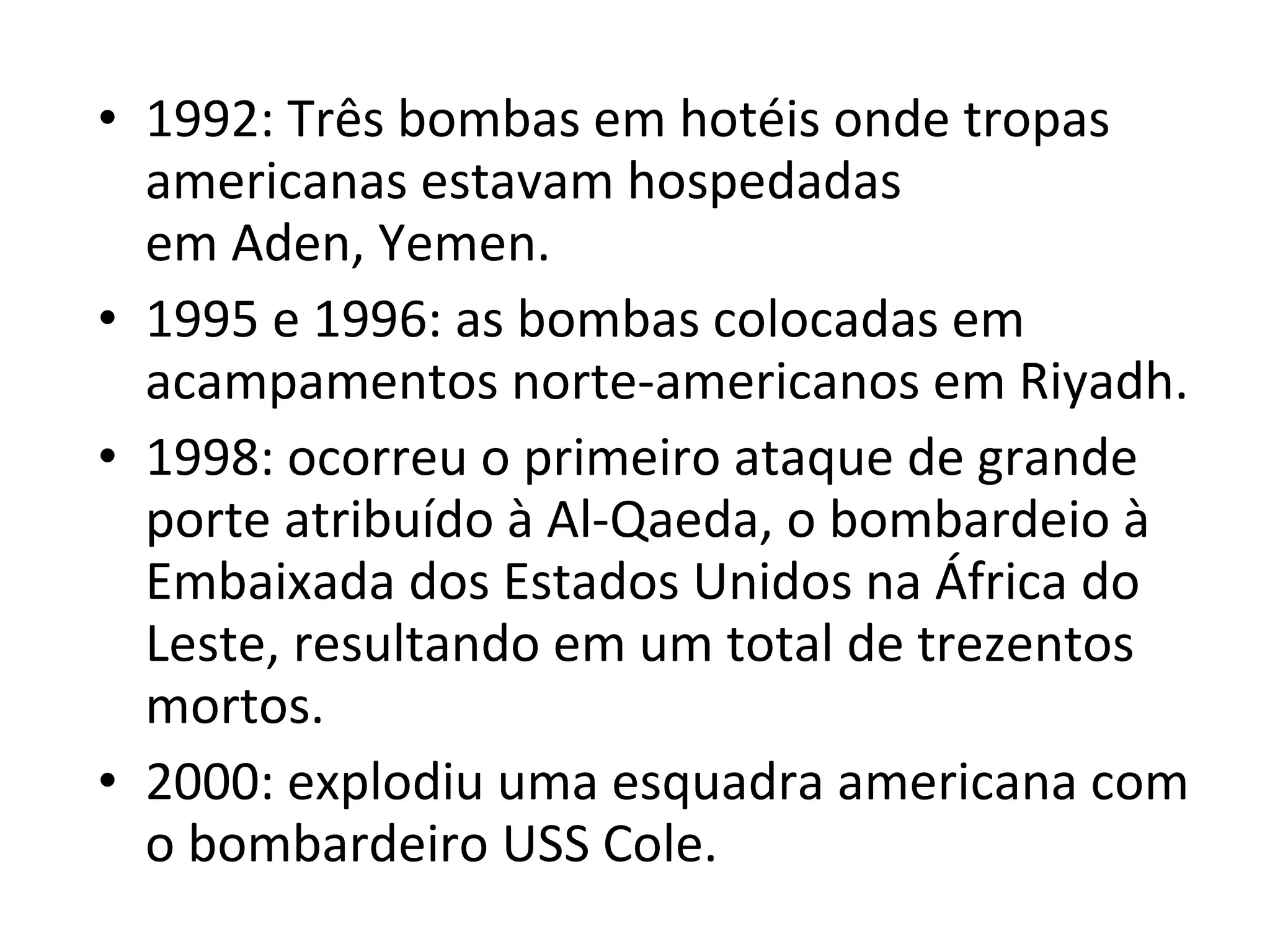 1992: Três bombas em hotéis onde tropas americanas estavam hospedadas em Aden, Yemen. 1995 e 1996: as bombas colocadas em acampamentos norte-americanos em Riyadh. 1998: ocorreu o primeiro ataque de grande porte atribuído à Al-Qaeda, o bombardeio à Embaixada dos Estados Unidos na África do Leste, resultando em um total de trezentos mortos. 2000: explodiu uma esquadra americana com o bombardeiro USS Cole. 