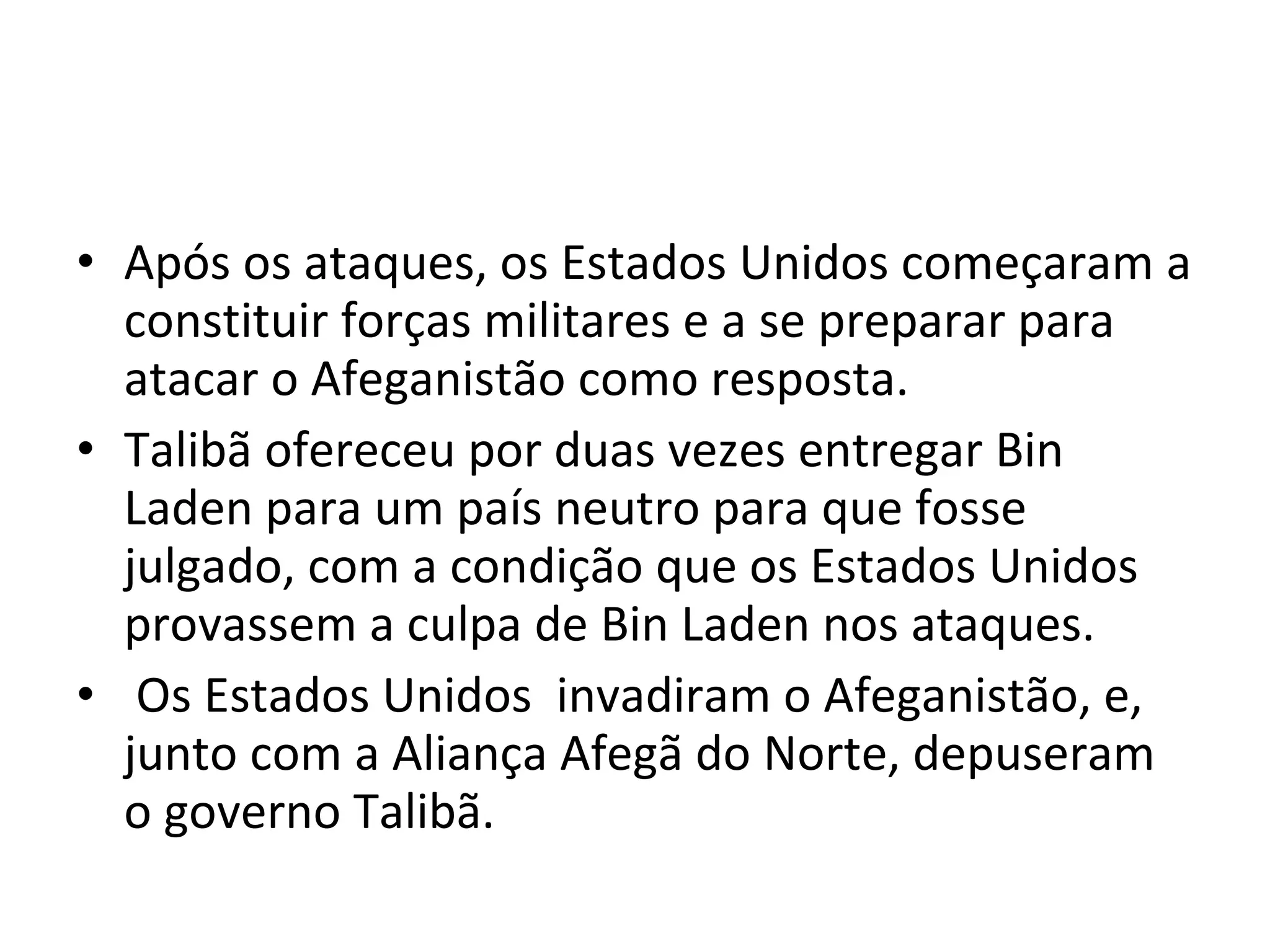 Após os ataques, os Estados Unidos começaram a constituir forças militares e a se preparar para atacar o Afeganistão como resposta.  Talibã ofereceu por duas vezes entregar Bin Laden para um país neutro para que fosse julgado, com a condição que os Estados Unidos provassem a culpa de Bin Laden nos ataques. Os Estados Unidos  invadiram o Afeganistão, e, junto com a Aliança Afegã do Norte, depuseram o governo Talibã.  
