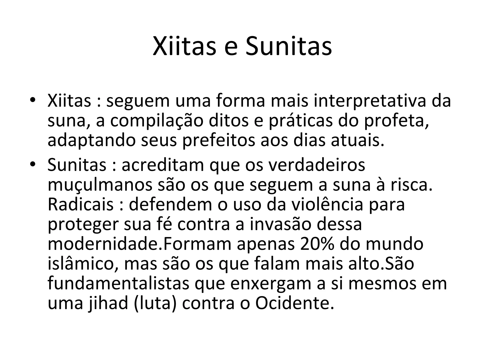 Xiitas e Sunitas Xiitas : seguem uma forma mais interpretativa da suna, a compilação ditos e práticas do profeta, adaptando seus prefeitos aos dias atuais. Sunitas : acreditam que os verdadeiros muçulmanos são os que seguem a suna à risca. Radicais : defendem o uso da violência para proteger sua fé contra a invasão dessa modernidade.Formam apenas 20% do mundo islâmico, mas são os que falam mais alto.São fundamentalistas que enxergam a si mesmos em uma jihad (luta) contra o Ocidente. 