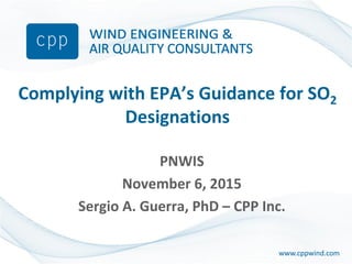 www.cppwind.comwww.cppwind.com
Complying with EPA’s Guidance for SO2
Designations
PNWIS
November 6, 2015
Sergio A. Guerra, PhD – CPP Inc.
 