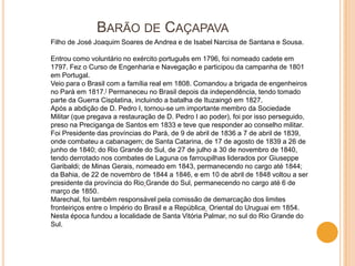 BARÃO DE CAÇAPAVA
Filho de José Joaquim Soares de Andrea e de Isabel Narcisa de Santana e Sousa.

Entrou como voluntário no exército português em 1796, foi nomeado cadete em
1797. Fez o Curso de Engenharia e Navegação e participou da campanha de 1801
em Portugal.
Veio para o Brasil com a família real em 1808. Comandou a brigada de engenheiros
no Pará em 1817.[ Permaneceu no Brasil depois da independência, tendo tomado
parte da Guerra Cisplatina, incluindo a batalha de Ituzaingó em 1827.
Após a abdição de D. Pedro I, tornou-se um importante membro da Sociedade
Militar (que pregava a restauração de D. Pedro I ao poder), foi por isso perseguido,
preso na Preciganga de Santos em 1833 e teve que responder ao conselho militar.
Foi Presidente das províncias do Pará, de 9 de abril de 1836 a 7 de abril de 1839,
onde combateu a cabanagem; de Santa Catarina, de 17 de agosto de 1839 a 26 de
junho de 1840; do Rio Grande do Sul, de 27 de julho a 30 de novembro de 1840,
tendo derrotado nos combates de Laguna os farroupilhas liderados por Giuseppe
Garibaldi; de Minas Gerais, nomeado em 1843, permanecendo no cargo até 1844;
da Bahia, de 22 de novembro de 1844 a 1846, e em 10 de abril de 1848 voltou a ser
presidente da província do Rio Grande do Sul, permanecendo no cargo até 6 de
março de 1850.
Marechal, foi também responsável pela comissão de demarcação dos limites
fronteiriços entre o Império do Brasil e a República Oriental do Uruguai em 1854.
Nesta época fundou a localidade de Santa Vitória Palmar, no sul do Rio Grande do
Sul.
 