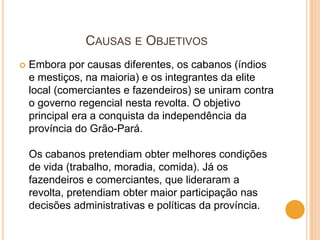 CAUSAS E OBJETIVOS
   Embora por causas diferentes, os cabanos (índios
    e mestiços, na maioria) e os integrantes da elite
    local (comerciantes e fazendeiros) se uniram contra
    o governo regencial nesta revolta. O objetivo
    principal era a conquista da independência da
    província do Grão-Pará.

    Os cabanos pretendiam obter melhores condições
    de vida (trabalho, moradia, comida). Já os
    fazendeiros e comerciantes, que lideraram a
    revolta, pretendiam obter maior participação nas
    decisões administrativas e políticas da província.
 