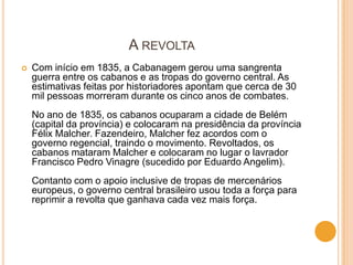A REVOLTA
   Com início em 1835, a Cabanagem gerou uma sangrenta
    guerra entre os cabanos e as tropas do governo central. As
    estimativas feitas por historiadores apontam que cerca de 30
    mil pessoas morreram durante os cinco anos de combates.
    No ano de 1835, os cabanos ocuparam a cidade de Belém
    (capital da província) e colocaram na presidência da província
    Félix Malcher. Fazendeiro, Malcher fez acordos com o
    governo regencial, traindo o movimento. Revoltados, os
    cabanos mataram Malcher e colocaram no lugar o lavrador
    Francisco Pedro Vinagre (sucedido por Eduardo Angelim).
    Contanto com o apoio inclusive de tropas de mercenários
    europeus, o governo central brasileiro usou toda a força para
    reprimir a revolta que ganhava cada vez mais força.
 