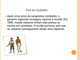 FIM DA GUERRA
   Após cinco anos de sangrentos combates, o
    governo regencial conseguiu reprimir a revolta. Em
    1840, muitos cabanos tinham sido presos ou
    mortos em combates. A revolta terminou sem que
    os cabanos conseguissem atingir seus objetivos.
 