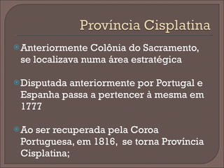 Anteriormente Colônia do Sacramento, se localizava numa área estratégica Disputada anteriormente por Portugal e Espanha passa a pertencer à mesma em 1777 Ao ser recuperada pela Coroa Portuguesa, em 1816,  se torna Província Cisplatina; 