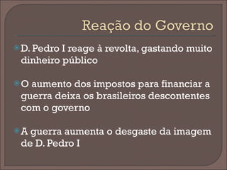 D. Pedro I reage à revolta, gastando muito dinheiro público O aumento dos impostos para financiar a guerra deixa os brasileiros descontentes com o governo A guerra aumenta o desgaste da imagem de D. Pedro I  