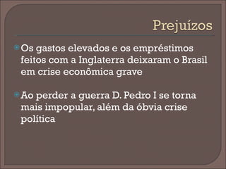 Os gastos elevados e os empréstimos feitos com a Inglaterra deixaram o Brasil em crise econômica grave Ao perder a guerra D. Pedro I se torna mais impopular, além da óbvia crise política  
