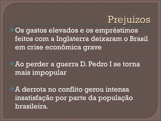 Os gastos elevados e os empréstimos feitos com a Inglaterra deixaram o Brasil em crise econômica grave Ao perder a guerra D. Pedro I se torna mais impopular A derrota no conflito gerou intensa insatisfação por parte da população brasileira. 