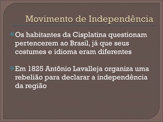 Os habitantes da Cisplatina questionam pertencerem ao Brasil, já que seus costumes e idioma eram diferentes Em 1825 Antônio Lavalleja organiza uma rebelião para declarar a independência da região 
