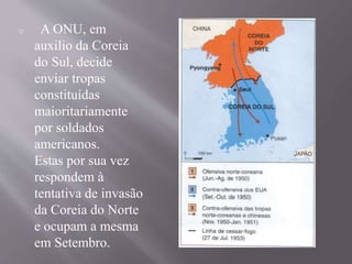 o A ONU, em 
auxilio da Coreia 
do Sul, decide 
enviar tropas 
constituídas 
maioritariamente 
por soldados 
americanos. 
Estas por sua vez 
respondem à 
tentativa de invasão 
da Coreia do Norte 
e ocupam a mesma 
em Setembro. 
 