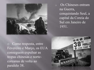 o Os Chineses entram 
na Guerra, 
conquistando Seul, a 
capital da Coreia do 
Sul em Janeiro de 
1951. 
o Como resposta, entre 
Fevereiro e Março, os EUA 
conseguem expulsar as 
tropas chinesas e norte-coreanas 
de volta ao 
paralelo 38. 
 