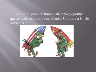 o Teve como pano de fundo a disputa geopolítica 
que se fazia sentir entre os Estados Unidos e a União 
Soviética . 
 