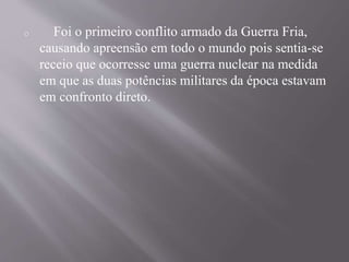 o Foi o primeiro conflito armado da Guerra Fria, 
causando apreensão em todo o mundo pois sentia-se 
receio que ocorresse uma guerra nuclear na medida 
em que as duas potências militares da época estavam 
em confronto direto. 
 