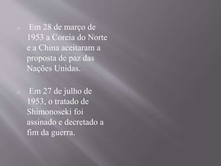 o Em 28 de março de 
1953 a Coreia do Norte 
e a China aceitaram a 
proposta de paz das 
Nações Unidas. 
o Em 27 de julho de 
1953, o tratado de 
Shimonoseki foi 
assinado e decretado a 
fim da guerra. 
 