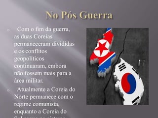 o Com o fim da guerra, 
as duas Coreias 
permaneceram divididas 
e os conflitos 
geopolíticos 
continuaram, embora 
não fossem mais para a 
área militar. 
o Atualmente a Coreia do 
Norte permanece com o 
regime comunista, 
enquanto a Coreia do 
Sul segue no sistema 

