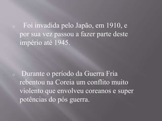o Foi invadida pelo Japão, em 1910, e 
por sua vez passou a fazer parte deste 
império até 1945. 
o Durante o período da Guerra Fria 
rebentou na Coreia um conflito muito 
violento que envolveu coreanos e super 
potências do pós guerra. 
 