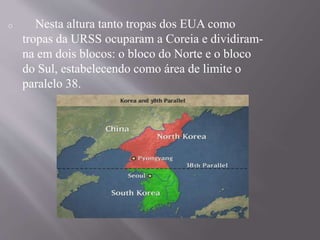 o Nesta altura tanto tropas dos EUA como 
tropas da URSS ocuparam a Coreia e dividiram-na 
em dois blocos: o bloco do Norte e o bloco 
do Sul, estabelecendo como área de limite o 
paralelo 38. 
 