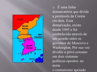 o É uma linha 
demarcatória que divide 
a península da Coreia 
em dois. Essa 
demarcação, existe 
desde 1945 e foi 
estabelecida através de 
um acordo entre os 
governos de Moscovo e 
Washington. Por sua vez 
dividiu o povo coreano 
em dois sistemas 
políticos opostos: no 
norte 
o comunismo apoiado 
 