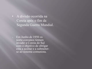 • A divisão ocorrida na 
Coreia após o fim da 
Segunda Guerra Mundial. 
o Em Junho de 1950 os 
norte-coreanos tentam 
invadir a Coreia do Sul 
com o objetivo de obrigar 
esta a aceitar e a submeter-se 
ao sistema comunista. 
 