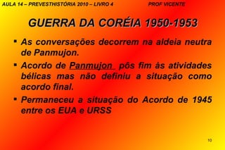 AULA 14 – PREVESTHISTÓRIA 2010 – LIVRO 4   PROF VICENTE



         GUERRA DA CORÉIA 1950-1953
     As conversações decorrem na aldeia neutra
      de Panmujon.
     Acordo de Panmujon pôs fim às atividades
      bélicas mas não definiu a situação como
      acordo final.
     Permaneceu a situação do Acordo de 1945
      entre os EUA e URSS


                                                          10
 