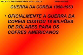 AULA 14 – PREVESTHISTÓRIA 2010 – LIVRO 4   PROF VICENTE


         GUERRA DA CORÉIA 1950-1953

    • OFICIALMENTE A GUERRA DA
      CORÉIA CUSTOU 18 BILHÕES
      DE DÓLARES PARA OS
      COFRES AMERICANOS



                                                          12
 