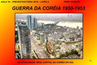 AULA 14 – PREVESTHISTÓRIA 2010 – LIVRO 4         PROF VICENTE


         GUERRA DA CORÉIA 1950-1953




                                                                13
             NA ATUALIDADE :SEUL CAPITAL DA CORÉIA DO SUL
 