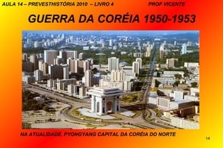 AULA 14 – PREVESTHISTÓRIA 2010 – LIVRO 4       PROF VICENTE


         GUERRA DA CORÉIA 1950-1953




      NA ATUALIDADE, PYONGYANG CAPITAL DA CORÉIA DO NORTE
                                                              14
 