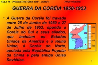 AULA 14 – PREVESTHISTÓRIA 2010 – LIVRO 4   PROF VICENTE


         GUERRA DA CORÉIA 1950-1953
 • A Guerra da Coréia foi travada
   entre 25 de Junho de 1950 e 27
   de Julho de 1953, opondo a
   Coréia do Sul e seus aliados,
   que incluíam os Estados
   Unidos da América e o Reino
   Unido, à Coréia do Norte,
   apoiada pela República Popular
   da China e pela antiga União
   Soviética.                                             3
 