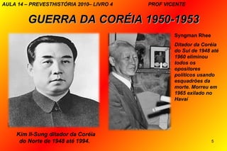AULA 14 – PREVESTHISTÓRIA 2010– LIVRO 4   PROF VICENTE


         GUERRA DA CORÉIA 1950-1953
                                                  Syngman Rhee
                                                  Ditador da Coréia
                                                  do Sul de 1948 até
                                                  1960 eliminou
                                                  todos os
                                                  opositores
                                                  políticos usando
                                                  esquadrões da
                                                  morte. Morreu em
                                                  1965 exilado no
                                                  Havaí




     Kim II-Sung ditador da Coréia
      do Norte de 1948 até 1994.                                 5
 