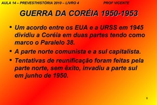 AULA 14 – PREVESTHISTÓRIA 2010 – LIVRO 4   PROF VICENTE


         GUERRA DA CORÉIA 1950-1953
     Um acordo entre os EUA e a URSS em 1945
      dividiu a Coréia em duas partes tendo como
      marco o Paralelo 38.
     A parte norte comunista e a sul capitalista.
     Tentativas de reunificação foram feitas pela
      parte norte, sem êxito, invadiu a parte sul
      em junho de 1950.


                                                          6
 