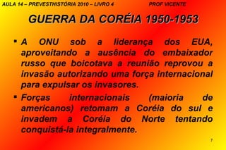 AULA 14 – PREVESTHISTÓRIA 2010 – LIVRO 4   PROF VICENTE


         GUERRA DA CORÉIA 1950-1953
     A ONU sob a liderança dos EUA,
      aproveitando a ausência do embaixador
      russo que boicotava a reunião reprovou a
      invasão autorizando uma força internacional
      para expulsar os invasores.
     Forças     internacionais   (maioria    de
      americanos) retomam a Coréia do sul e
      invadem a Coréia do Norte tentando
      conquistá-la integralmente.
                                                          7
 