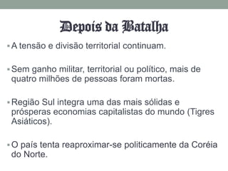 Depois da Batalha
 A tensão e divisão territorial continuam.


 Sem ganho militar, territorial ou político, mais de
 quatro milhões de pessoas foram mortas.

 Região Sul integra uma das mais sólidas e
 prósperas economias capitalistas do mundo (Tigres
 Asiáticos).

 O país tenta reaproximar-se politicamente da Coréia
 do Norte.
 