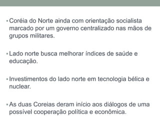  Coréia do Norte ainda com orientação socialista
 marcado por um governo centralizado nas mãos de
 grupos militares.

 Lado norte busca melhorar índices de saúde e
 educação.

 Investimentos do lado norte em tecnologia bélica e
 nuclear.

 As duas Coreias deram início aos diálogos de uma
 possível cooperação política e econômica.
 