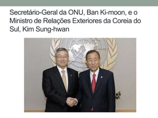 Secretário-Geral da ONU, Ban Ki-moon, e o
Ministro de Relações Exteriores da Coreia do
Sul, Kim Sung-hwan
 