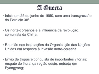 A Guerra
 Início em 25 de junho de 1950, com uma transgressão
 do Paralelo 38º.

 Os norte-coreanos e a influência da revolução
 comunista da China.

 Reunião nas instalações da Organização das Nações
 Unidas em resposta à invasão norte-coreana;

 Envio de tropas e conquista de importantes vitórias:
 resgate do litoral da região oeste, entrada em
 Pyongyang;
 